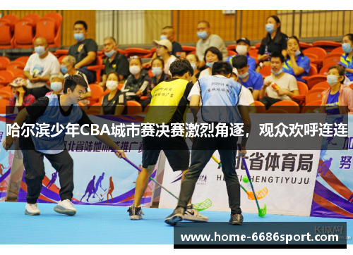 哈尔滨少年CBA城市赛决赛激烈角逐，观众欢呼连连