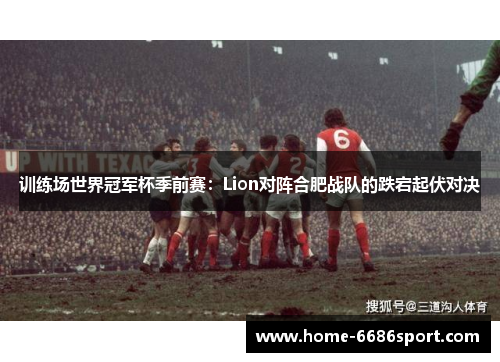 训练场世界冠军杯季前赛：Lion对阵合肥战队的跌宕起伏对决